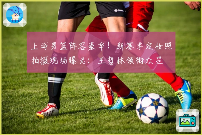 上海男篮阵容豪华！新赛季定妆照拍摄现场曝光：王哲林领衔众星