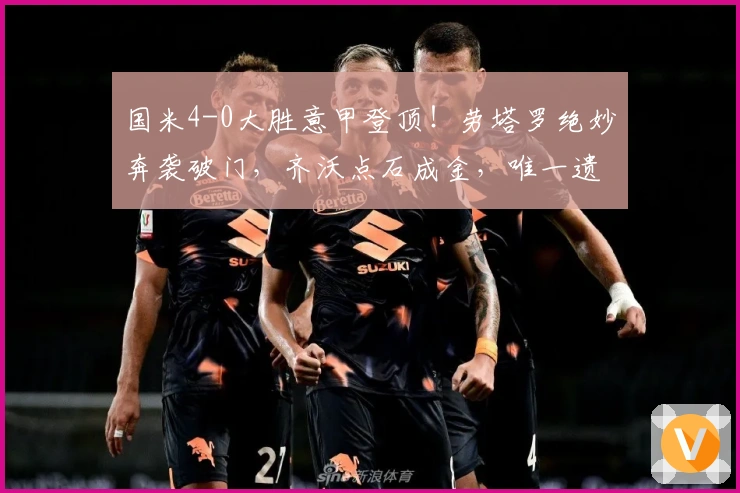 国米4-0大胜意甲登顶！劳塔罗绝妙奔袭破门，齐沃点石成金，唯一遗憾是他