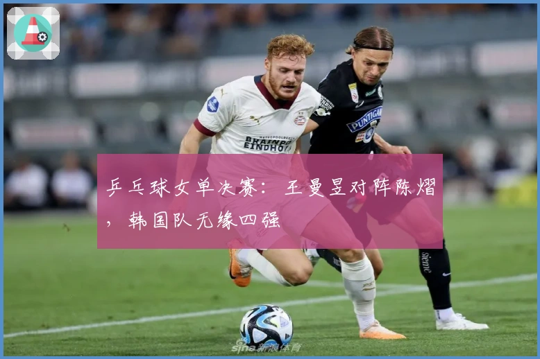 乒乓球女单决赛：王曼昱对阵陈熠，韩国队无缘四强