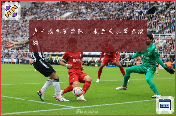 卢卡或冬窗离队，米兰或以奇克换购