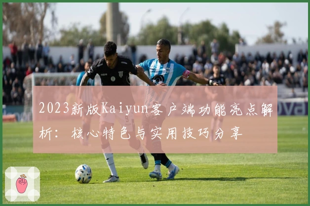 2023新版Kaiyun客户端功能亮点解析:核心特色与实用技巧分享