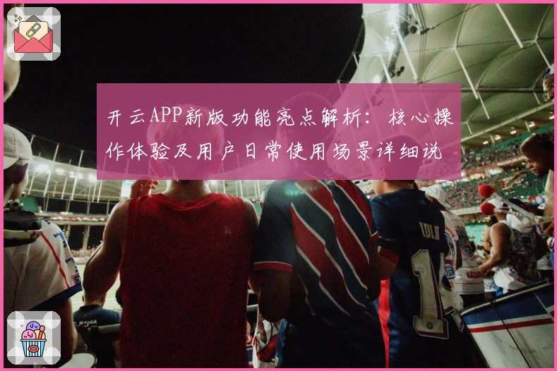 开云APP新版功能亮点解析:核心操作体验及用户日常使用场景详细说明