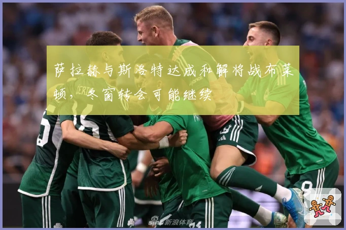 萨拉赫与斯洛特达成和解将战布莱顿，冬窗转会可能继续