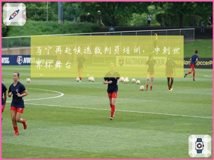 马宁再赴候选裁判员培训，冲刺世界杯舞台