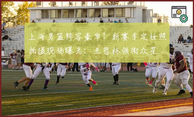 上海男篮阵容豪华！新赛季定妆照拍摄现场曝光：王哲林领衔众星