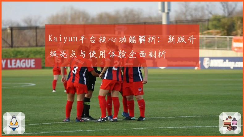 Kaiyun平台核心功能解析：新版升级亮点与使用体验全面剖析