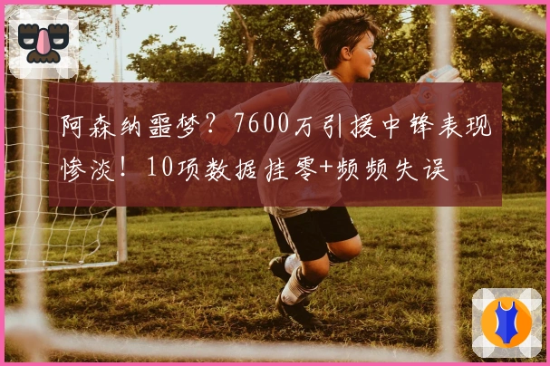 阿森纳噩梦？7600万引援中锋表现惨淡！10项数据挂零+频频失误